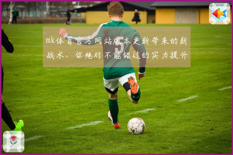 mk体育官方网站版本更新带来的新战术，你绝对不能错过的实力提升！
