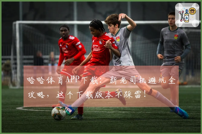 哈哈体育APP下载：新老司机避坑全攻略，这个下载版本不踩雷！